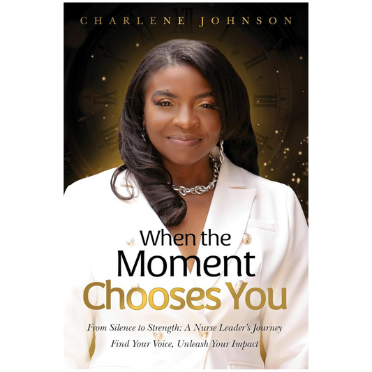 When the Moment Chooses You: From Silence to Strength: A Nurse Leader’s Journey – Find Your Voice, Unleash Your Impact
